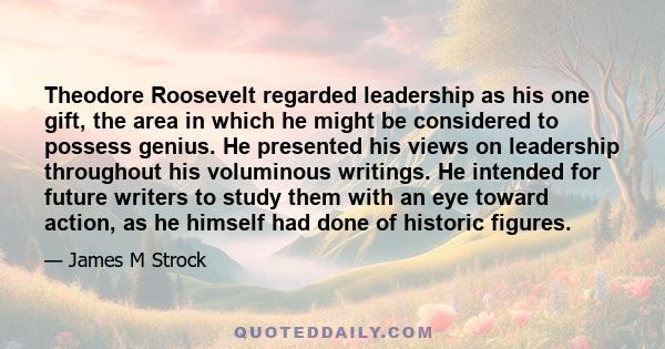 Theodore Roosevelt regarded leadership as his one gift, the area in which he might be considered to possess genius. He presented his views on leadership throughout his voluminous writings. He intended for future writers 