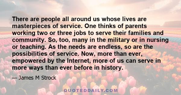 There are people all around us whose lives are masterpieces of service. One thinks of parents working two or three jobs to serve their families and community. So, too, many in the military or in nursing or teaching. As