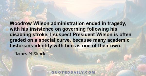 Woodrow Wilson administration ended in tragedy, with his insistence on governing following his disabling stroke. I suspect President Wilson is often graded on a special curve, because many academic historians identify