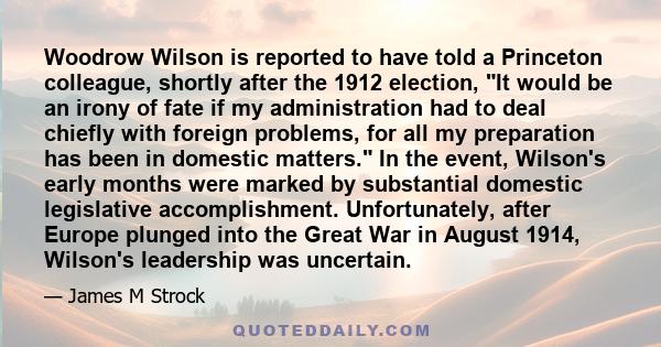 Woodrow Wilson is reported to have told a Princeton colleague, shortly after the 1912 election, It would be an irony of fate if my administration had to deal chiefly with foreign problems, for all my preparation has