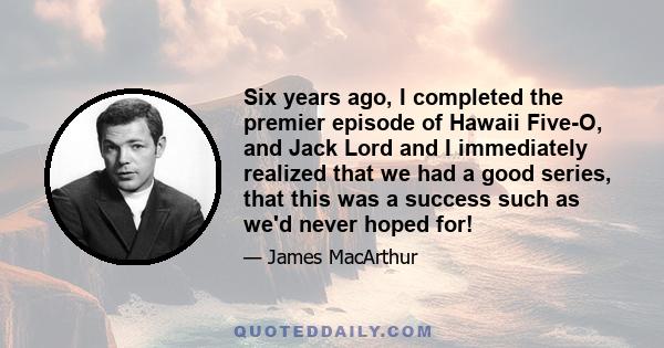 Six years ago, I completed the premier episode of Hawaii Five-O, and Jack Lord and I immediately realized that we had a good series, that this was a success such as we'd never hoped for!