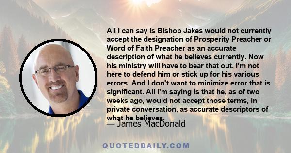 All I can say is Bishop Jakes would not currently accept the designation of Prosperity Preacher or Word of Faith Preacher as an accurate description of what he believes currently. Now his ministry will have to bear that 