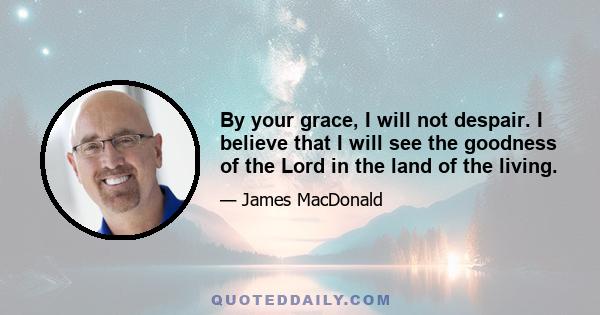 By your grace, I will not despair. I believe that I will see the goodness of the Lord in the land of the living.