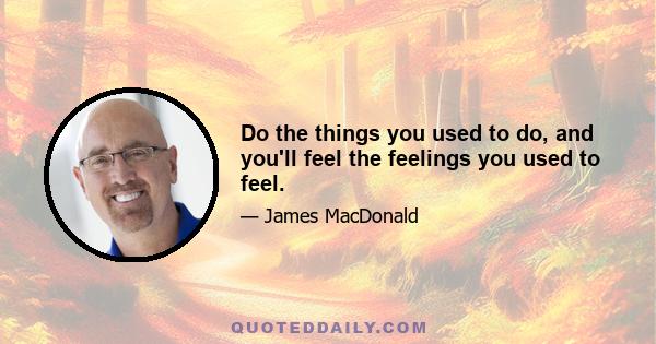 Do the things you used to do, and you'll feel the feelings you used to feel.