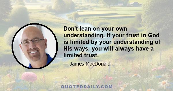 Don't lean on your own understanding. If your trust in God is limited by your understanding of His ways, you will always have a limited trust.