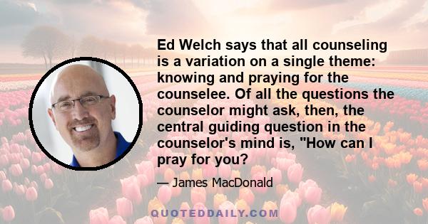 Ed Welch says that all counseling is a variation on a single theme: knowing and praying for the counselee. Of all the questions the counselor might ask, then, the central guiding question in the counselor's mind is, How 