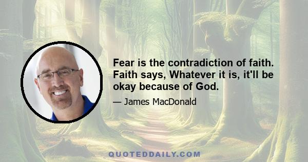 Fear is the contradiction of faith. Faith says, Whatever it is, it'll be okay because of God.