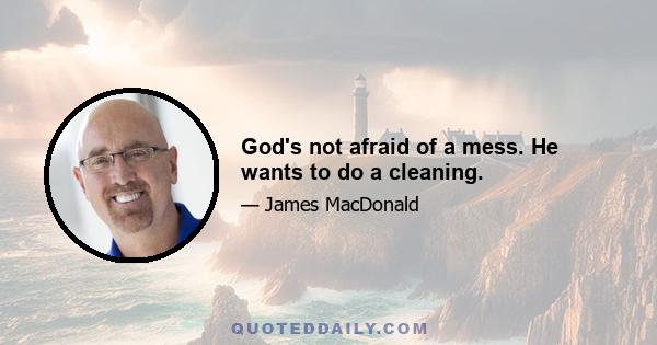 God's not afraid of a mess. He wants to do a cleaning.