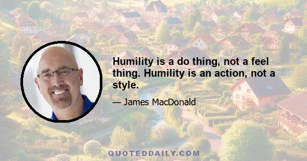 Humility is a do thing, not a feel thing. Humility is an action, not a style.