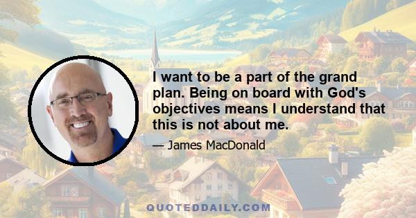 I want to be a part of the grand plan. Being on board with God's objectives means I understand that this is not about me.