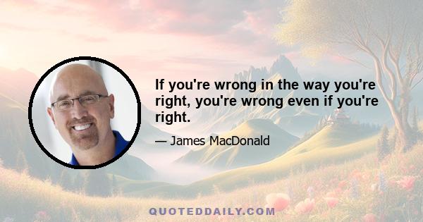 If you're wrong in the way you're right, you're wrong even if you're right.