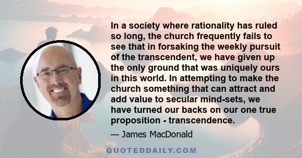 In a society where rationality has ruled so long, the church frequently fails to see that in forsaking the weekly pursuit of the transcendent, we have given up the only ground that was uniquely ours in this world. In