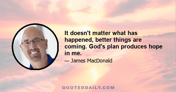 It doesn't matter what has happened, better things are coming. God's plan produces hope in me.