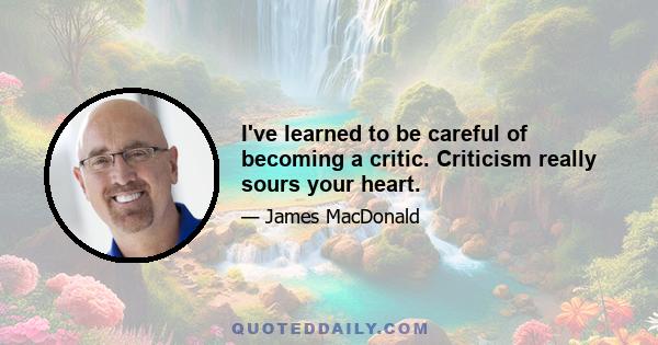 I've learned to be careful of becoming a critic. Criticism really sours your heart.