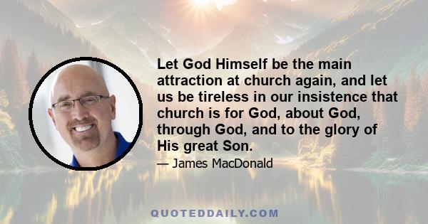 Let God Himself be the main attraction at church again, and let us be tireless in our insistence that church is for God, about God, through God, and to the glory of His great Son.