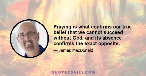 Praying is what confirms our true belief that we cannot succeed without God, and its absence confirms the exact opposite.