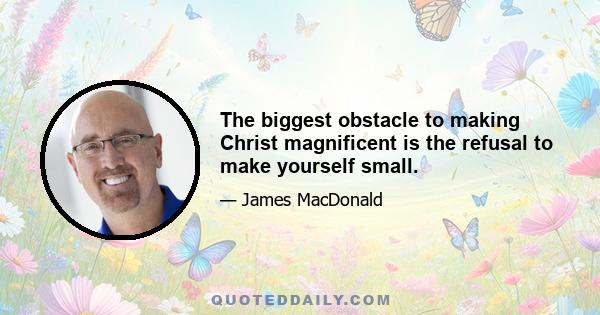 The biggest obstacle to making Christ magnificent is the refusal to make yourself small.