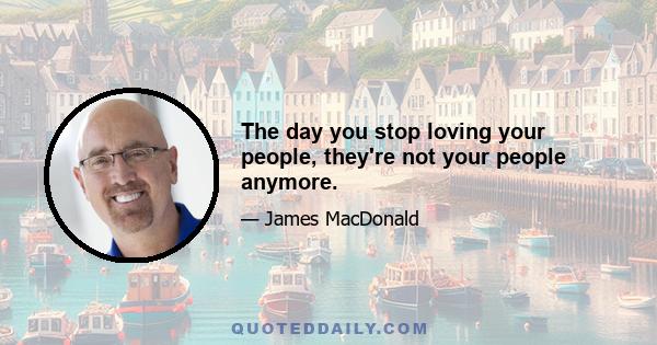 The day you stop loving your people, they're not your people anymore.