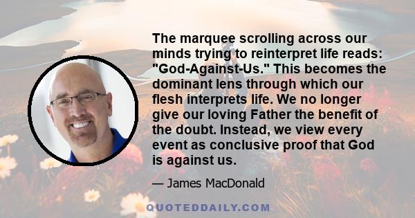 The marquee scrolling across our minds trying to reinterpret life reads: God-Against-Us. This becomes the dominant lens through which our flesh interprets life. We no longer give our loving Father the benefit of the