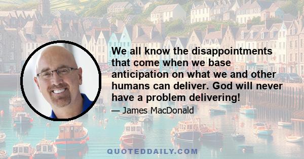 We all know the disappointments that come when we base anticipation on what we and other humans can deliver. God will never have a problem delivering!