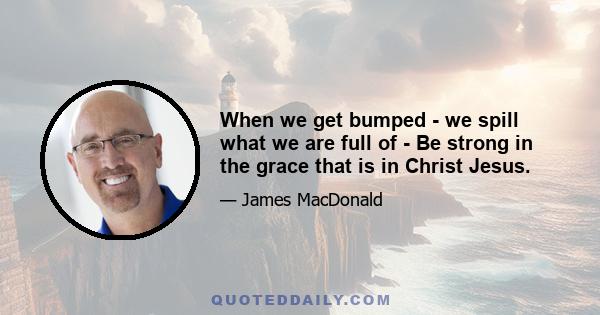 When we get bumped - we spill what we are full of - Be strong in the grace that is in Christ Jesus.