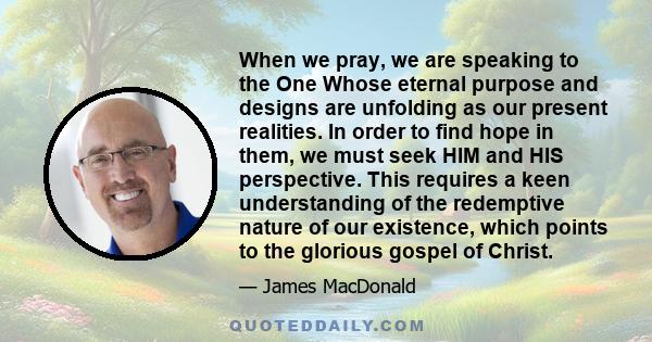 When we pray, we are speaking to the One Whose eternal purpose and designs are unfolding as our present realities. In order to find hope in them, we must seek HIM and HIS perspective. This requires a keen understanding