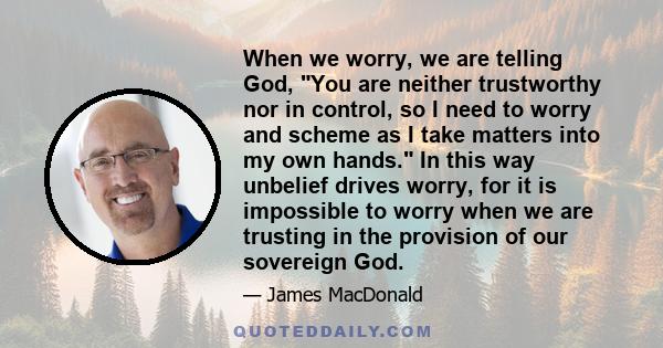 When we worry, we are telling God, You are neither trustworthy nor in control, so I need to worry and scheme as I take matters into my own hands. In this way unbelief drives worry, for it is impossible to worry when we