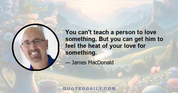 You can't teach a person to love something. But you can get him to feel the heat of your love for something.