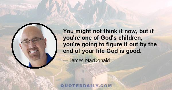 You might not think it now, but if you're one of God's children, you're going to figure it out by the end of your life God is good.