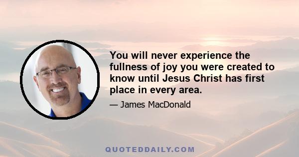 You will never experience the fullness of joy you were created to know until Jesus Christ has first place in every area.