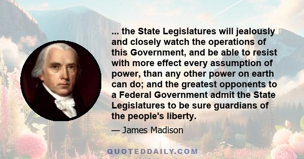 ... the State Legislatures will jealously and closely watch the operations of this Government, and be able to resist with more effect every assumption of power, than any other power on earth can do; and the greatest