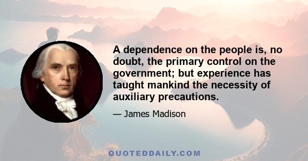 A dependence on the people is, no doubt, the primary control on the government; but experience has taught mankind the necessity of auxiliary precautions.