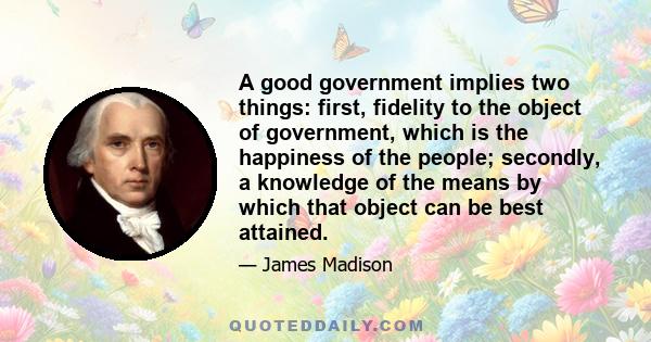 A good government implies two things: first, fidelity to the object of government, which is the happiness of the people; secondly, a knowledge of the means by which that object can be best attained.