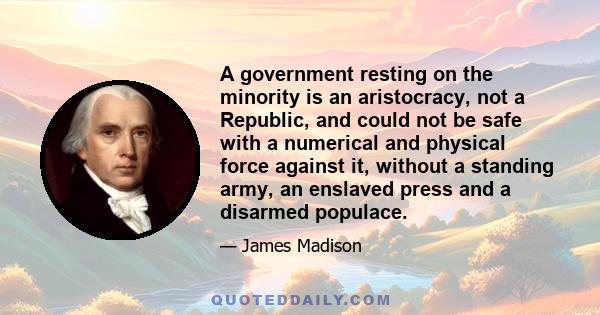 A government resting on the minority is an aristocracy, not a Republic, and could not be safe with a numerical and physical force against it, without a standing army, an enslaved press and a disarmed populace.