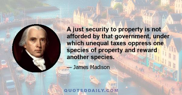 A just security to property is not afforded by that government, under which unequal taxes oppress one species of property and reward another species.