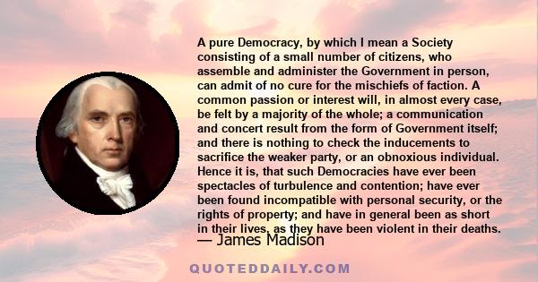 A pure Democracy, by which I mean a Society consisting of a small number of citizens, who assemble and administer the Government in person, can admit of no cure for the mischiefs of faction. A common passion or interest 