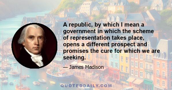 A republic, by which I mean a government in which the scheme of representation takes place, opens a different prospect and promises the cure for which we are seeking.