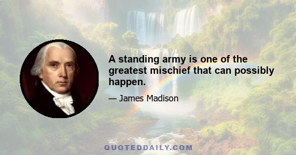 A standing army is one of the greatest mischief that can possibly happen.