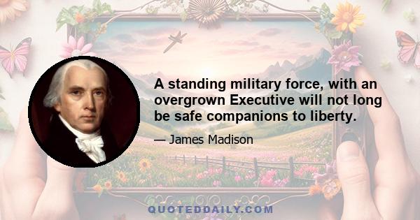 A standing military force, with an overgrown Executive will not long be safe companions to liberty.