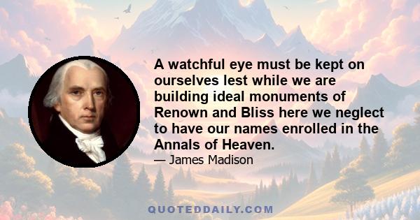 A watchful eye must be kept on ourselves lest while we are building ideal monuments of Renown and Bliss here we neglect to have our names enrolled in the Annals of Heaven.