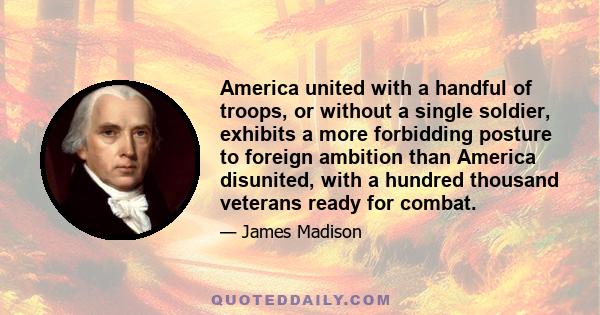 America united with a handful of troops, or without a single soldier, exhibits a more forbidding posture to foreign ambition than America disunited, with a hundred thousand veterans ready for combat.