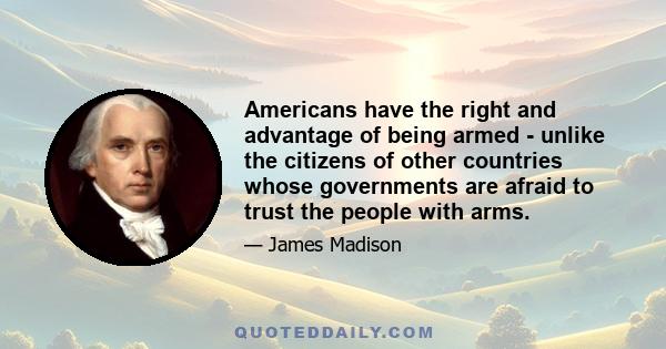 Americans have the right and advantage of being armed - unlike the citizens of other countries whose governments are afraid to trust the people with arms.