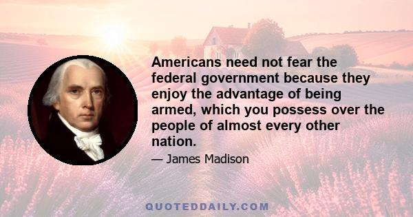 Americans need not fear the federal government because they enjoy the advantage of being armed, which you possess over the people of almost every other nation.