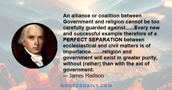 An alliance or coalition between Government and religion cannot be too carefully guarded against......Every new and successful example therefore of a PERFECT SEPARATION between ecclesiastical and civil matters is of