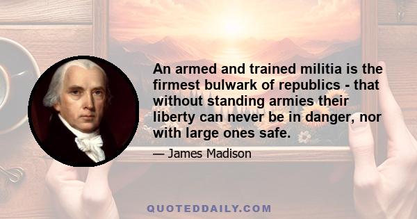 An armed and trained militia is the firmest bulwark of republics - that without standing armies their liberty can never be in danger, nor with large ones safe.