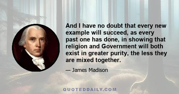 And I have no doubt that every new example will succeed, as every past one has done, in showing that religion and Government will both exist in greater purity, the less they are mixed together.