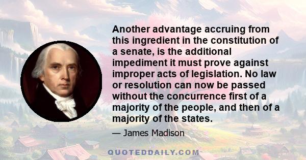 Another advantage accruing from this ingredient in the constitution of a senate, is the additional impediment it must prove against improper acts of legislation. No law or resolution can now be passed without the