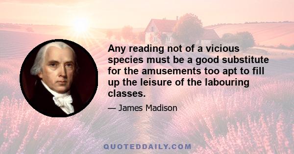 Any reading not of a vicious species must be a good substitute for the amusements too apt to fill up the leisure of the labouring classes.