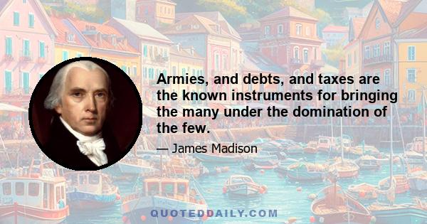 Armies, and debts, and taxes are the known instruments for bringing the many under the domination of the few.