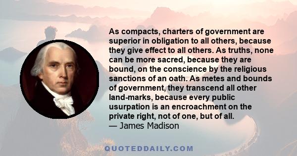 As compacts, charters of government are superior in obligation to all others, because they give effect to all others. As truths, none can be more sacred, because they are bound, on the conscience by the religious